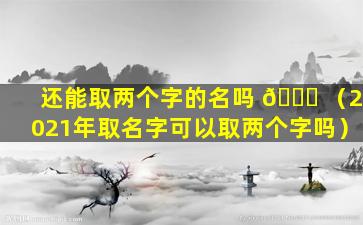 还能取两个字的名吗 🐒 （2021年取名字可以取两个字吗）